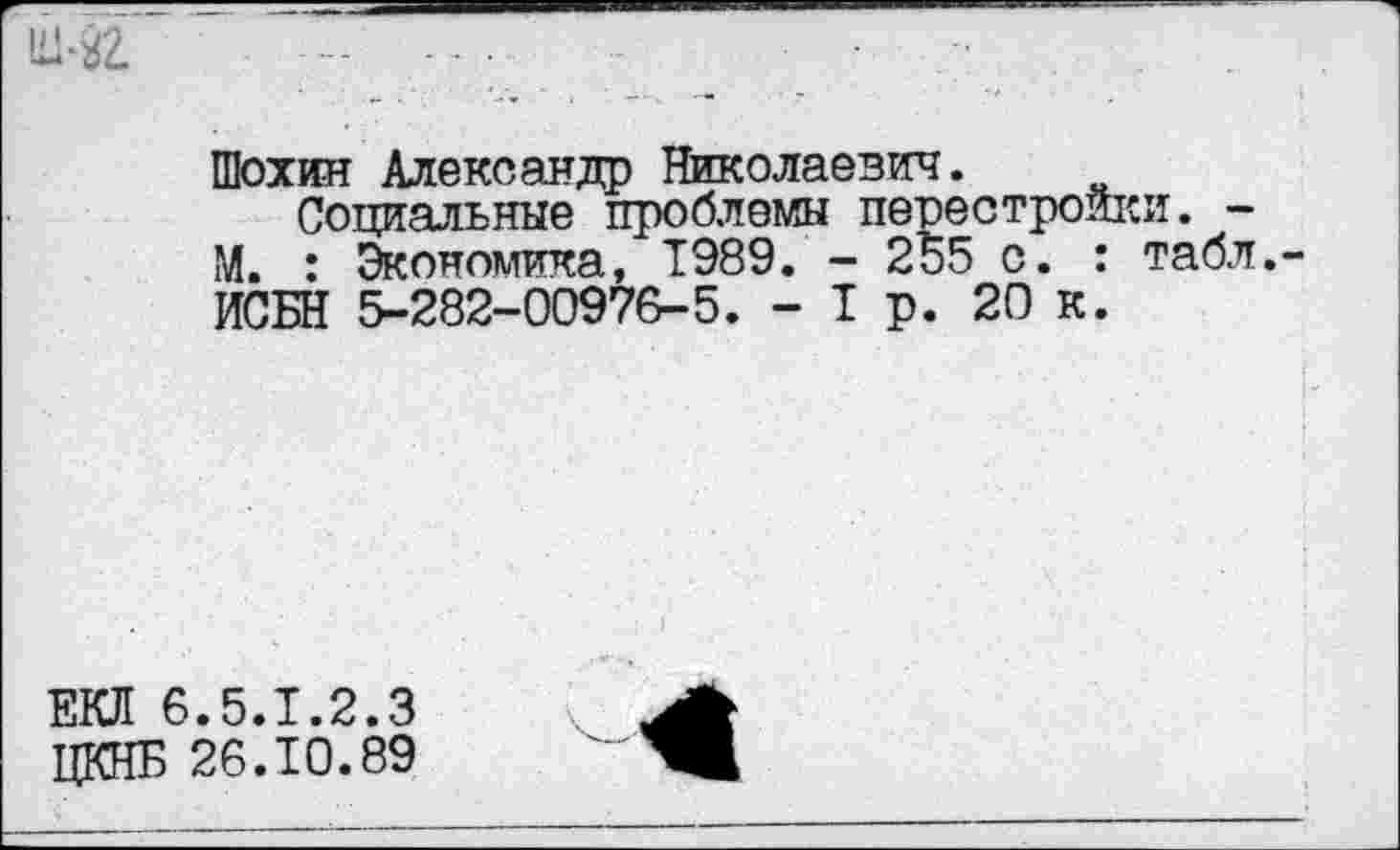 ﻿
Шохин Александр Николаевич.
Социальные проблемы перестройки. -М. : Экономика, 1989. - 255 с. : табл. ИСБН 5-282-00976-5. - 1 р. 20 к.
ЕКЛ 6.5.1.2.3 ЦКНБ 26.10.89